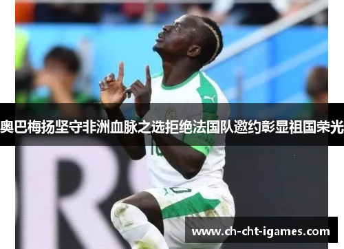 奥巴梅扬坚守非洲血脉之选拒绝法国队邀约彰显祖国荣光 奥巴梅扬坚守非洲血脉之选拒绝法国队邀约彰显祖国荣光