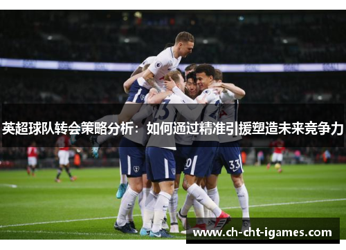 英超球队转会策略分析:如何通过精准引援塑造未来竞争力 英超球队转会策略分析:如何通过精准引援塑造未来竞争力