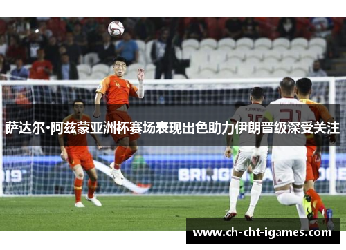 萨达尔·阿兹蒙亚洲杯赛场表现出色助力伊朗晋级深受关注 萨达尔·阿兹蒙亚洲杯赛场表现出色助力伊朗晋级深受关注