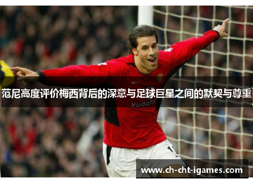 范尼高度评价梅西背后的深意与足球巨星之间的默契与尊重 范尼高度评价梅西背后的深意与足球巨星之间的默契与尊重