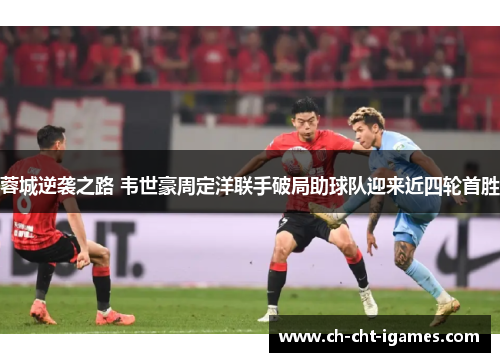 蓉城逆袭之路 韦世豪周定洋联手破局助球队迎来近四轮首胜 蓉城逆袭之路 韦世豪周定洋联手破局助球队迎来近四轮首胜