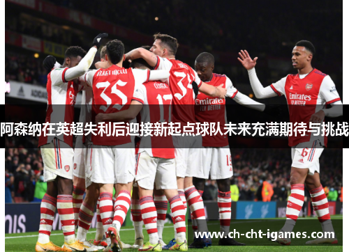 阿森纳在英超失利后迎接新起点球队未来充满期待与挑战